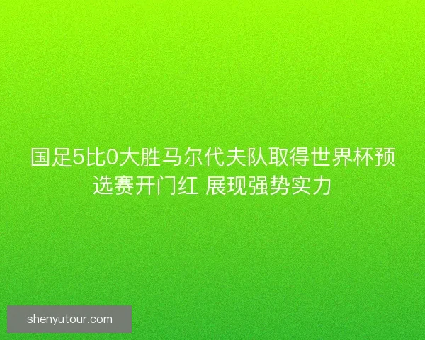 国足5比0大胜马尔代夫队取得世界杯预选赛开门红 展现强势实力
