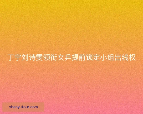 丁宁刘诗雯领衔女乒提前锁定小组出线权