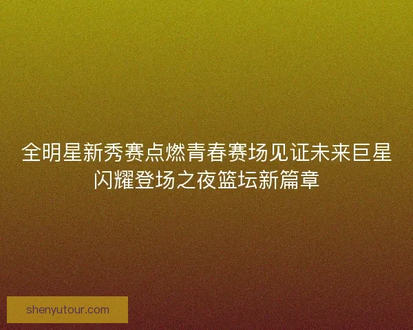 全明星新秀赛点燃青春赛场见证未来巨星闪耀登场之夜篮坛新篇章