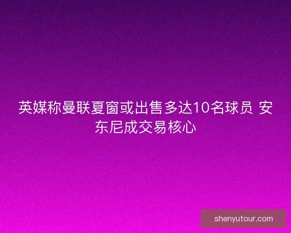 英媒称曼联夏窗或出售多达10名球员 安东尼成交易核心