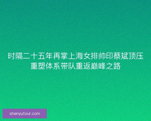 时隔二十五年再掌上海女排帅印蔡斌顶压重塑体系带队重返巅峰之路