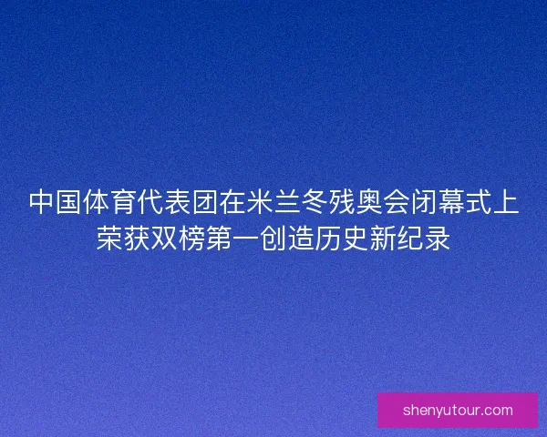 中国体育代表团在米兰冬残奥会闭幕式上荣获双榜第一创造历史新纪录