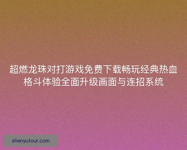 超燃龙珠对打游戏免费下载畅玩经典热血格斗体验全面升级画面与连招系统