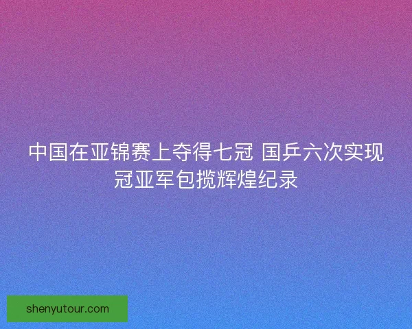 中国在亚锦赛上夺得七冠 国乒六次实现冠亚军包揽辉煌纪录