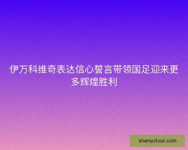 伊万科维奇表达信心誓言带领国足迎来更多辉煌胜利