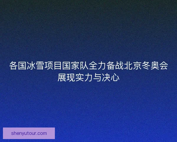 各国冰雪项目国家队全力备战北京冬奥会展现实力与决心