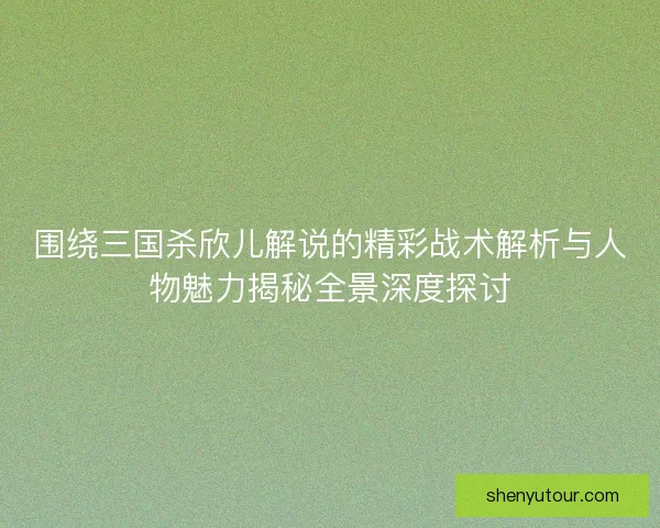 围绕三国杀欣儿解说的精彩战术解析与人物魅力揭秘全景深度探讨