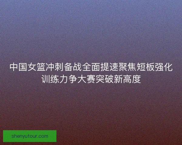 中国女篮冲刺备战全面提速聚焦短板强化训练力争大赛突破新高度