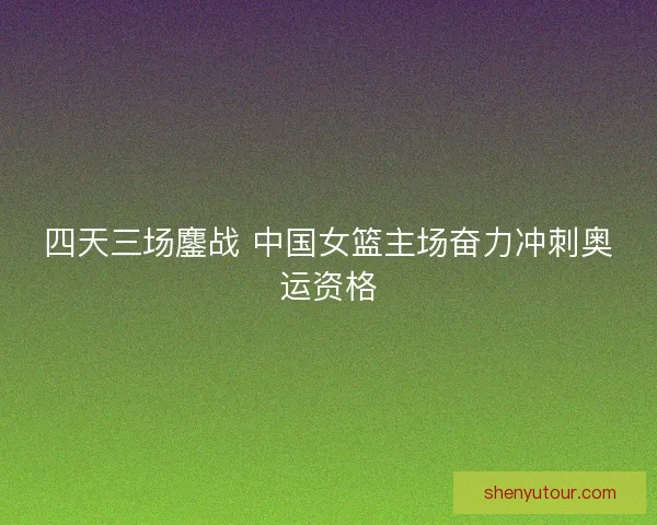 四天三场鏖战 中国女篮主场奋力冲刺奥运资格
